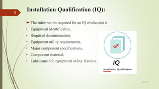 Installation Qualification (IQ):
 The information required for an IQ evaluation is
• Equipment identification,
• Required documentation,
• Equipment utility requirements,
• Major component specifications,
• Component material,
• Lubricants and equipment safety features.
6/29/2020
5
 