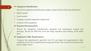  Equipment Identification:
Record the equipment identification numbers, along with the following information:
▪ Model number
▪ Serial number
▪ Company assigned equipment number and
▪ Location of the equipment
 Required Documentation:
Record the equipment manufacturer's operation and maintenance manual and
drawings. Record the SOP that cover the setup, operation and cleaning of the tablet
press.
 Equipment Utility Requirements:
Compare the manufacturer's specified volts (V) and amps (A) requirements to their
conditions at the time of qualification testing and record. Also record the location of the
power supply source.
6/29/2020
6
 