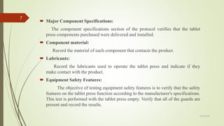  Major Component Specifications:
The component specifications section of the protocol verifies that the tablet
press components purchased were delivered and installed.
 Component material:
Record the material of each component that contacts the product.
 Lubricants:
Record the lubricants used to operate the tablet press and indicate if they
make contact with the product.
 Equipment Safety Features:
The objective of testing equipment safety features is to verify that the safety
features on the tablet press function according to the manufacturer's specifications.
This test is performed with the tablet press empty. Verify that all of the guards are
present and record the results.
6/29/2020
7
 