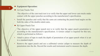  Equipment Operation:
 A) Cam Tracks Test
The objective of the cam track test is to verify that the upper and lower cam tracks make
contact with the upper punches according to the manufacturer's specification.
• Install the punches and verify that the cams are contacting the punch head angles on the
both the sides of the double-sided cams.
 B) Upper Punch Test
The objective of the upper punch test is to verify that the upper punch penetration is
according to the manufacturer's specification. A vernier caliper is required for this test,
which is performed as follows:
• Attach a piece of tape to mark the depth of penetration of an upper punch when it is set
to a standard depth.
• Remove the upper punch and use a calibrated vernier caliper to measure the depth of
penetration into the die. Record the results and instrument used to measure the depth.
6/29/2020
9
 