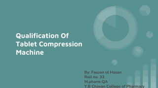 Qualification Of
Tablet Compression
Machine
By: Fauzan ul Hasan
Roll no. 33
M.pharm QA
Y.B Chavan College of Pharmacy
 