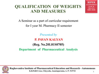 RIPER
AUTONOMOUS
NAAC &
NBA (UG)
SIRO- DSIR
Raghavendra Institute of Pharmaceutical Education and Research - Autonomous
K.R.Palli Cross, Chiyyedu, Anantapuramu, A. P- 515721 1
QUALIFICATION OF WEIGHTS
AND MEASURES
A Seminar as a part of curricular requirement
for I year M. Pharmacy II semester
Presented by
P. PAVAN KALYAN
(Reg. No.20L81S0705)
Department of Pharmaceutical Analysis
 