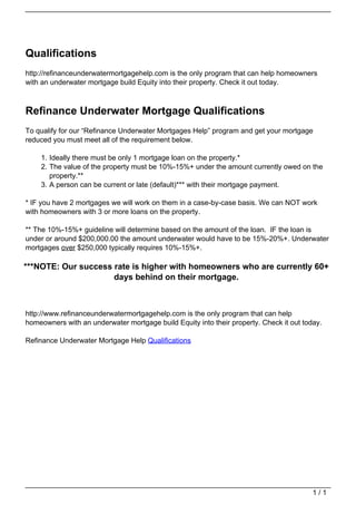 Qualifications
                                   http://refinanceunderwatermortgagehelp.com is the only program that can help homeowners
                                   with an underwater mortgage build Equity into their property. Check it out today.



                                   Refinance Underwater Mortgage Qualifications
                                   To qualify for our “Refinance Underwater Mortgages Help” program and get your mortgage
                                   reduced you must meet all of the requirement below.

                                       1. Ideally there must be only 1 mortgage loan on the property.*
                                       2. The value of the property must be 10%-15%+ under the amount currently owed on the
                                          property.**
                                       3. A person can be current or late (default)*** with their mortgage payment.

                                   * IF you have 2 mortgages we will work on them in a case-by-case basis. We can NOT work
                                   with homeowners with 3 or more loans on the property.

                                   ** The 10%-15%+ guideline will determine based on the amount of the loan. IF the loan is
                                   under or around $200,000.00 the amount underwater would have to be 15%-20%+. Underwater
                                   mortgages over $250,000 typically requires 10%-15%+.

                                   ***NOTE: Our success rate is higher with homeowners who are currently 60+
                                                        days behind on their mortgage.



                                   http://www.refinanceunderwatermortgagehelp.com is the only program that can help
                                   homeowners with an underwater mortgage build Equity into their property. Check it out today.

                                   Refinance Underwater Mortgage Help Qualifications




                                                                                                                            1/1
Powered by TCPDF (www.tcpdf.org)
 