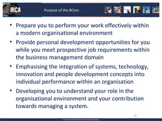 Purpose of the BCom


• Prepare you to perform your work effectively within
  a modern organisational environment
• Provide personal development opportunities for you
  while you meet prospective job requirements within
  the business management domain
• Emphasising the integration of systems, technology,
  innovation and people development concepts into
  individual performance within an organisation
• Developing you to understand your role in the
  organisational environment and your contribution
  towards managing a system.
                                              18
 
