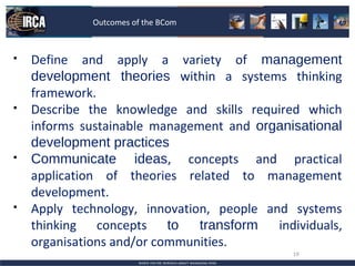 Outcomes of the BCom



   Define and apply a variety of management
    development theories within a systems thinking
    framework.
   Describe the knowledge and skills required which
    informs sustainable management and organisational
    development practices
   Communicate ideas, concepts and practical
    application of theories related to management
    development.
   Apply technology, innovation, people and systems
    thinking concepts to       transform   individuals,
    organisations and/or communities.
                                              19
 