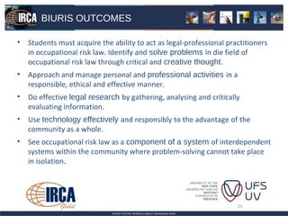 BIURIS OUTCOMES

• Students must acquire the ability to act as legal-professional practitioners
  in occupational risk law. Identify and solve problems in die field of
  occupational risk law through critical and creative thought.
• Approach and manage personal and professional activities in a
  responsible, ethical and effective manner.
• Do effective legal research by gathering, analysing and critically
  evaluating information.
• Use technology effectively and responsibly to the advantage of the
  community as a whole.
• See occupational risk law as a component of a system of interdependent
  systems within the community where problem-solving cannot take place
  in isolation.




                                                                    25
 