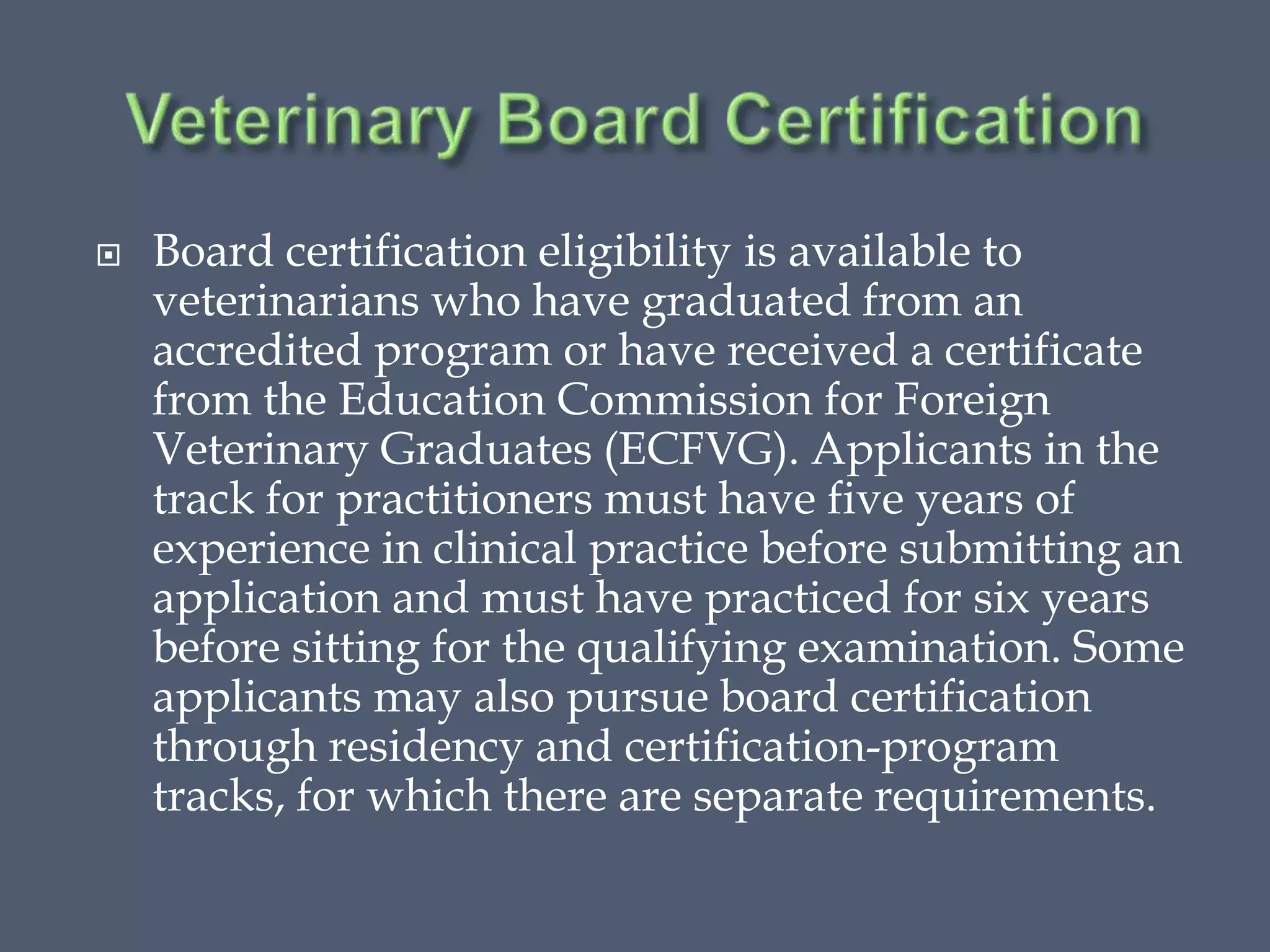  Board certification eligibility is available to
veterinarians who have graduated from an
accredited program or have received a certificate
from the Education Commission for Foreign
Veterinary Graduates (ECFVG). Applicants in the
track for practitioners must have five years of
experience in clinical practice before submitting an
application and must have practiced for six years
before sitting for the qualifying examination. Some
applicants may also pursue board certification
through residency and certification-program
tracks, for which there are separate requirements.
 