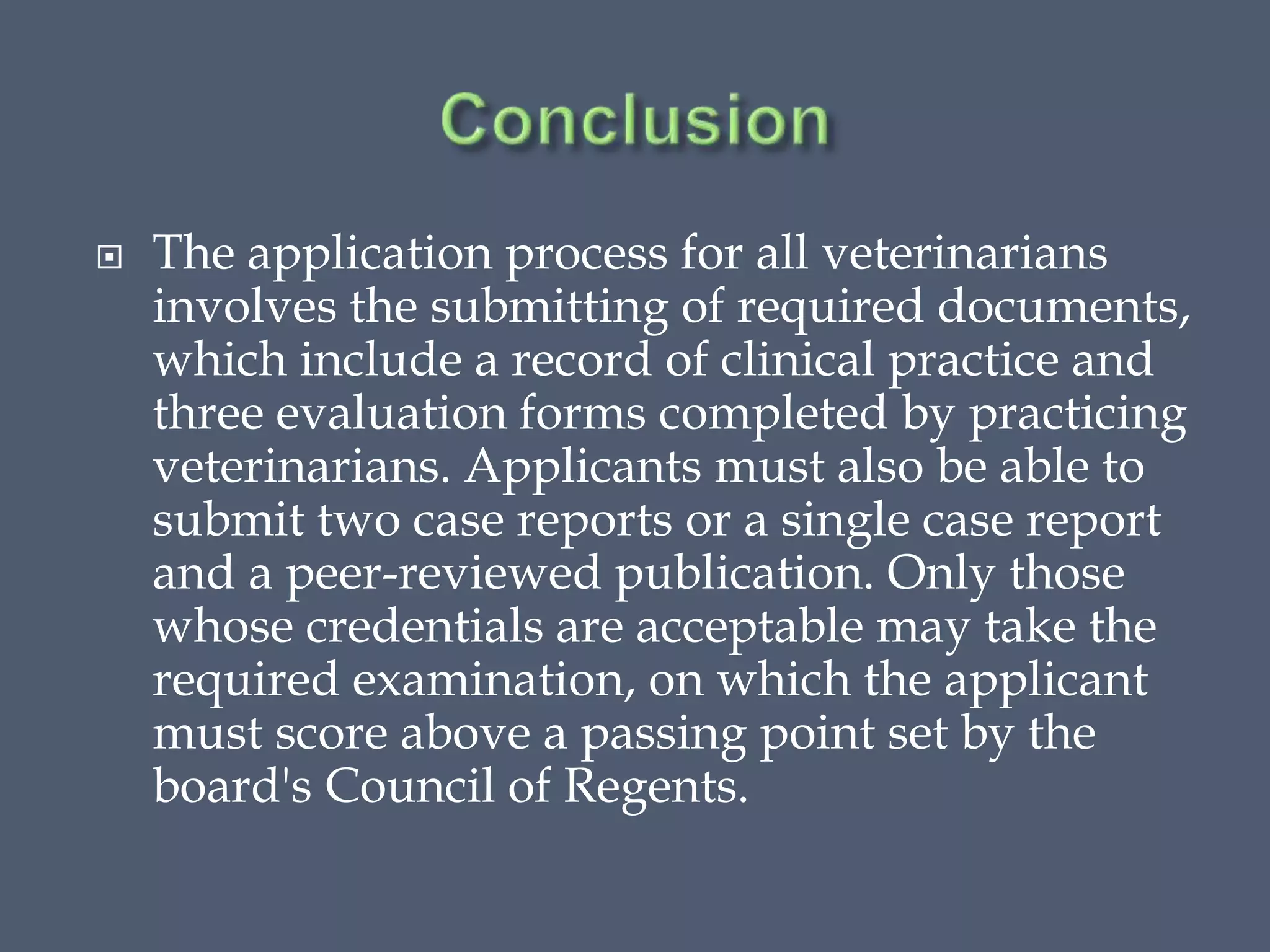 The application process for all veterinarians
involves the submitting of required documents,
which include a record of clinical practice and
three evaluation forms completed by practicing
veterinarians. Applicants must also be able to
submit two case reports or a single case report
and a peer-reviewed publication. Only those
whose credentials are acceptable may take the
required examination, on which the applicant
must score above a passing point set by the
board's Council of Regents.
 