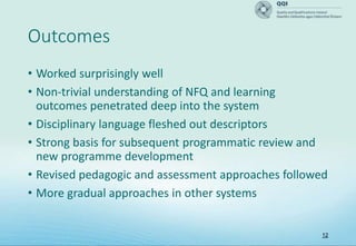 12
Outcomes
• Worked surprisingly well
• Non-trivial understanding of NFQ and learning
outcomes penetrated deep into the system
• Disciplinary language fleshed out descriptors
• Strong basis for subsequent programmatic review and
new programme development
• Revised pedagogic and assessment approaches followed
• More gradual approaches in other systems
 