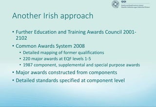 Another Irish approach
• Further Education and Training Awards Council 2001-
2102
• Common Awards System 2008
• Detailed mapping of former qualifications
• 220 major awards at EQF levels 1-5
• 1987 component, supplemental and special purpose awards
• Major awards constructed from components
• Detailed standards specified at component level
 