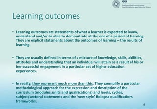 Learning outcomes
• Learning outcomes are statements of what a learner is expected to know,
understand and/or be able to demonstrate at the end of a period of learning.
They are explicit statements about the outcomes of learning – the results of
learning.
• They are usually defined in terms of a mixture of knowledge, skills, abilities,
attitudes and understanding that an individual will attain as a result of his or
her successful engagement in a particular set of higher education
experiences.
• In reality, they represent much more than this. They exemplify a particular
methodological approach for the expression and description of the
curriculum (modules, units and qualifications) and levels, cycles,
subject/sectoral statements and the ‘new style’ Bologna qualifications
frameworks.
4
 