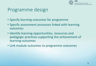 8
Programme design
• Specify learning outcomes for programme
• Specify assessment processes linked with learning
outcomes
• Identify learning opportunities, resources and
pedagogic practices supporting the achievement of
learning outcomes
• Link module outcomes to programme outcomes
 