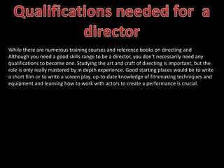 While there are numerous training courses and reference books on directing and
Although you need a good skills range to be a director, you don’t necessarily need any
qualifications to become one. Studying the art and craft of directing is important, but the
role is only really mastered by in depth experience. Good starting places would be to write
a short film or to write a screen play. up-to-date knowledge of filmmaking techniques and
equipment and learning how to work with actors to create a performance is crucial.
 