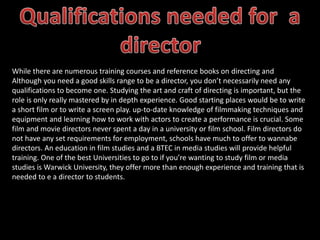 While there are numerous training courses and reference books on directing and
Although you need a good skills range to be a director, you don’t necessarily need any
qualifications to become one. Studying the art and craft of directing is important, but the
role is only really mastered by in depth experience. Good starting places would be to write
a short film or to write a screen play. up-to-date knowledge of filmmaking techniques and
equipment and learning how to work with actors to create a performance is crucial. Some
film and movie directors never spent a day in a university or film school. Film directors do
not have any set requirements for employment, schools have much to offer to wannabe
directors. An education in film studies and a BTEC in media studies will provide helpful
training. One of the best Universities to go to if you’re wanting to study film or media
studies is Warwick University, they offer more than enough experience and training that is
needed to e a director to students.
 