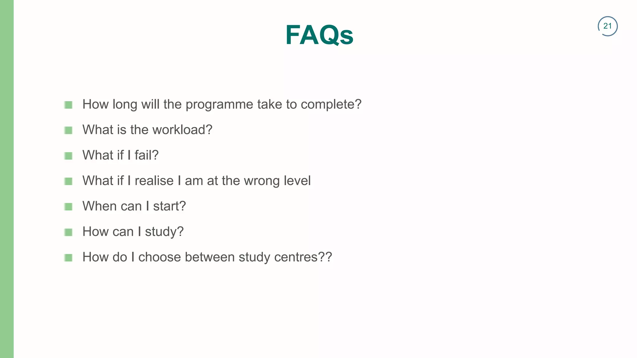21
FAQs
■ How long will the programme take to complete?
■ What is the workload?
■ What if I fail?
■ What if I realise I am at the wrong level
■ When can I start?
■ How can I study?
■ How do I choose between study centres??
 