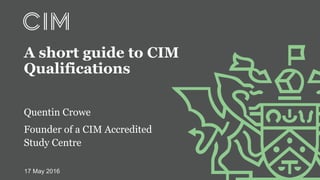 Quentin Crowe
Founder of a CIM Accredited
Study Centre
A short guide to CIM
Qualifications
17 May 2016
 