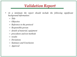 • As a minimum the report should include the following significant
background information:
– Title
– Objective
– Reference to the protocol
– Responsible person
– details of material, equipment
– procedures and test methods
– results
– Deviations
– Summary and Conclusion
– Approval
Validation Report
 