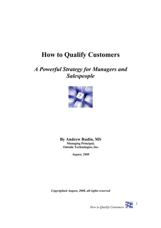 How to Qualify Customers

A Powerful Strategy for Managers and
            Salespeople




            By Andrew Rudin, MS
                 Managing Principal,
               Outside Technologies, Inc.

                     August, 2008




      Copyrighted August, 2008, all rights reserved



                                                               1
                                    How to Qualify Customers
 