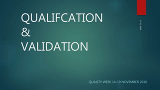 QUALIFCATION
&
VALIDATION
QUALITY WEEK 14-19 NOVEMBER 2016
 