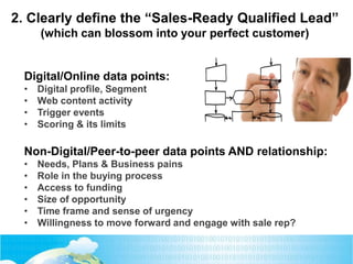 Digital/Online data points:
• Digital profile, Segment
• Web content activity
• Trigger events
• Scoring & its limits
Non-Digital/Peer-to-peer data points AND relationship:
• Needs, Plans & Business pains
• Role in the buying process
• Access to funding
• Size of opportunity
• Time frame and sense of urgency
• Willingness to move forward and engage with sale rep?
2. Clearly define the “Sales-Ready Qualified Lead”
(which can blossom into your perfect customer)
 