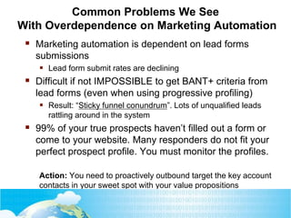 Common Problems We See
With Overdependence on Marketing Automation
 Marketing automation is dependent on lead forms
submissions
 Lead form submit rates are declining
 Difficult if not IMPOSSIBLE to get BANT+ criteria from
lead forms (even when using progressive profiling)
 Result: “Sticky funnel conundrum”. Lots of unqualified leads
rattling around in the system
 99% of your true prospects haven’t filled out a form or
come to your website. Many responders do not fit your
perfect prospect profile. You must monitor the profiles.
Action: You need to proactively outbound target the key account
contacts in your sweet spot with your value propositions
 