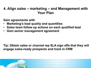 Gain agreements with
• Marketing’s lead quality and quantities
• Sales team follow up actions on each qualified lead
• Gain senior management agreement
Tip: Obtain sales or channel rep SLA sign offs that they will
engage sales-ready prospects and track in CRM
4. Align sales – marketing – and Management with
Your Plan
 