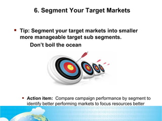 6. Segment Your Target Markets
 Tip: Segment your target markets into smaller
more manageable target sub segments.
Don’t boil the ocean
 Action item: Compare campaign performance by segment to
identify better performing markets to focus resources better
 