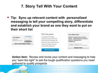 7. Story Tell With Your Content
 Tip: Sync up relevant content with personalized
messaging to tell your compelling story, differentiate
and establish your brand as one they want to put on
their short list
Action item: Review and revise your content and messaging to help
you “earn the right” to ask the tough qualification questions you need
gathered to qualify prospects
 