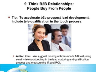 9. Think B2B Relationships:
People Buy From People
 Tip: To accelerate b2b prospect lead development,
include tele-qualification in the touch process
 Action item: We suggest running a three-month A/B test using
email + tele-prospecting in the lead nurturing and qualification
process and measure the lift and ROI.
 