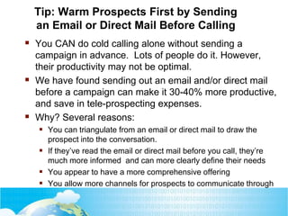 Tip: Warm Prospects First by Sending
an Email or Direct Mail Before Calling
 You CAN do cold calling alone without sending a
campaign in advance. Lots of people do it. However,
their productivity may not be optimal.
 We have found sending out an email and/or direct mail
before a campaign can make it 30-40% more productive,
and save in tele-prospecting expenses.
 Why? Several reasons:
 You can triangulate from an email or direct mail to draw the
prospect into the conversation.
 If they’ve read the email or direct mail before you call, they’re
much more informed and can more clearly define their needs
 You appear to have a more comprehensive offering
 You allow more channels for prospects to communicate through
 