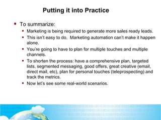 Putting it into Practice
 To summarize:
 Marketing is being required to generate more sales ready leads.
 This isn’t easy to do. Marketing automation can’t make it happen
alone.
 You’re going to have to plan for multiple touches and multiple
channels.
 To shorten the process: have a comprehensive plan, targeted
lists, segmented messaging, good offers, great creative (email,
direct mail, etc), plan for personal touches (teleprospecting) and
track the metrics.
 Now let’s see some real-world scenarios.
 