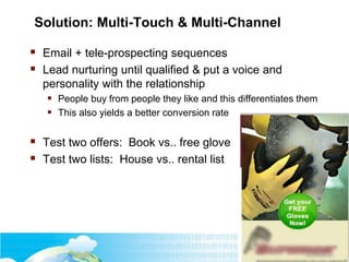 Solution: Multi-Touch & Multi-Channel
 Email + tele-prospecting sequences
 Lead nurturing until qualified & put a voice and
personality with the relationship
 People buy from people they like and this differentiates them
 This also yields a better conversion rate
 Test two offers: Book vs.. free glove
 Test two lists: House vs.. rental list
 