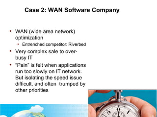 Case 2: WAN Software Company
• WAN (wide area network)
optimization
• Entrenched competitor: Riverbed
• Very complex sale to over-
busy IT
• “Pain” is felt when applications
run too slowly on IT network.
But isolating the speed issue
difficult, and often trumped by
other priorities
 