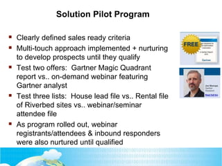 Solution Pilot Program
 Clearly defined sales ready criteria
 Multi-touch approach implemented + nurturing
to develop prospects until they qualify
 Test two offers: Gartner Magic Quadrant
report vs.. on-demand webinar featuring
Gartner analyst
 Test three lists: House lead file vs.. Rental file
of Riverbed sites vs.. webinar/seminar
attendee file
 As program rolled out, webinar
registrants/attendees & inbound responders
were also nurtured until qualified
 