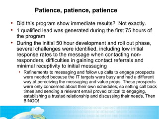 Patience, patience, patience
• Did this program show immediate results? Not exactly.
• 1 qualified lead was generated during the first 75 hours of
the program
• During the initial 50 hour development and roll out phase,
several challenges were identified, including low initial
response rates to the message when contacting non-
responders, difficulties in gaining contact referrals and
minimal receptivity to initial messaging
• Refinements to messaging and follow up calls to engage prospects
were needed because the IT targets were busy and had a different
way of perceiving the messaging and value props. These prospects
were only concerned about their own schedules, so setting call back
times and sending a relevant email proved critical to engaging,
establishing a trusted relationship and discussing their needs. Then
BINGO!
 