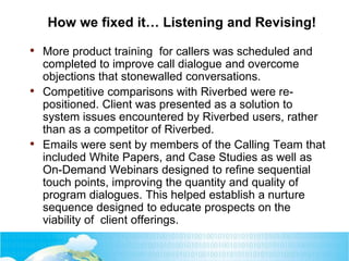 How we fixed it… Listening and Revising!
• More product training for callers was scheduled and
completed to improve call dialogue and overcome
objections that stonewalled conversations.
• Competitive comparisons with Riverbed were re-
positioned. Client was presented as a solution to
system issues encountered by Riverbed users, rather
than as a competitor of Riverbed.
• Emails were sent by members of the Calling Team that
included White Papers, and Case Studies as well as
On-Demand Webinars designed to refine sequential
touch points, improving the quantity and quality of
program dialogues. This helped establish a nurture
sequence designed to educate prospects on the
viability of client offerings.
 