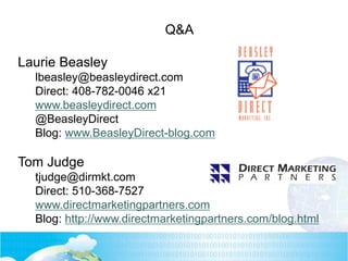 Q&A
Laurie Beasley
lbeasley@beasleydirect.com
Direct: 408-782-0046 x21
www.beasleydirect.com
@BeasleyDirect
Blog: www.BeasleyDirect-blog.com
Tom Judge
tjudge@dirmkt.com
Direct: 510-368-7527
www.directmarketingpartners.com
Blog: http://www.directmarketingpartners.com/blog.html
 