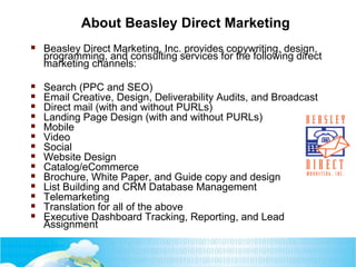 About Beasley Direct Marketing
 Beasley Direct Marketing, Inc. provides copywriting, design,
programming, and consulting services for the following direct
marketing channels:
 Search (PPC and SEO)
 Email Creative, Design, Deliverability Audits, and Broadcast
 Direct mail (with and without PURLs)
 Landing Page Design (with and without PURLs)
 Mobile
 Video
 Social
 Website Design
 Catalog/eCommerce
 Brochure, White Paper, and Guide copy and design
 List Building and CRM Database Management
 Telemarketing
 Translation for all of the above
 Executive Dashboard Tracking, Reporting, and Lead
Assignment
 