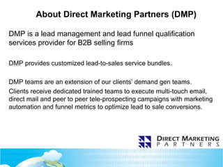 About Direct Marketing Partners (DMP)
DMP is a lead management and lead funnel qualification
services provider for B2B selling firms
DMP provides customized lead-to-sales service bundles.
DMP teams are an extension of our clients’ demand gen teams.
Clients receive dedicated trained teams to execute multi-touch email,
direct mail and peer to peer tele-prospecting campaigns with marketing
automation and funnel metrics to optimize lead to sale conversions.
 