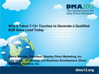 Why It Takes 7-13+ Touches to Generate a Qualified
B2B Sales Lead Today
Laurie Beasley, President, Beasley Direct Marketing, Inc.
Tom Judge, VP Strategy and Business Development, Direct
Marketing Partners, Inc.
 