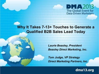 Why It Takes 7-13+ Touches to Generate a
Qualified B2B Sales Lead Today

Laurie Beasley, President
Beasley Direct Marketing, Inc.
Tom Judge, VP Strategy
Direct Marketing Partners, Inc.

 