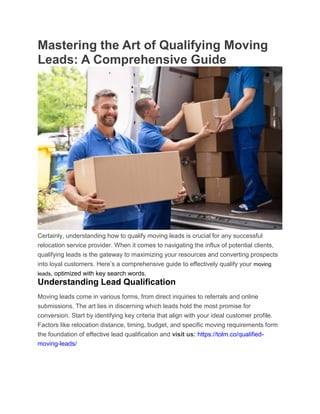 Mastering the Art of Qualifying Moving
Leads: A Comprehensive Guide
Certainly, understanding how to qualify moving leads is crucial for any successful
relocation service provider. When it comes to navigating the influx of potential clients,
qualifying leads is the gateway to maximizing your resources and converting prospects
into loyal customers. Here’s a comprehensive guide to effectively qualify your moving
leads, optimized with key search words.
Understanding Lead Qualification
Moving leads come in various forms, from direct inquiries to referrals and online
submissions. The art lies in discerning which leads hold the most promise for
conversion. Start by identifying key criteria that align with your ideal customer profile.
Factors like relocation distance, timing, budget, and specific moving requirements form
the foundation of effective lead qualification and visit us: https://tolm.co/qualified-
moving-leads/
 