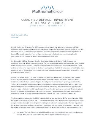 QUALIFIED DEFAULT INVESTMENT
                      ALTERNATIVES (QDIA)
                                WHITE PAPER … DECEMBER 2010




Scott Cameron, CFA
PRINCIPAL




In 2006, the Pension Protection Act (PPA) was signed into law with the objective of encouraging ERISA-
defined contribution plans to adopt automatic enrollment features that would force plan participants to “opt-out”,
rather than “opt-in”, to their company’s retirement plan. One component of PPA required the Department of
Labor (DOL) to draft regulation that would assist employers in selecting default investment options for
participants that do not make an active investment election in their plan.


On October 24, 2007 the Employee Benefits Security Administration (EBSA) of the DOL issued final
regulations governing default investment options. The final regulations provided safe harbor relief from fiduciary
liability for participant outcomes, if the plan sponsor selected a qualified default investment alternative (QDIA)
and met all of the other requirements for disclosure and participant flexibility. It is important to note that the final
regulations did not require plans to comply with the rules, but instead created a safe harbor protection for those
plans that elected to comply.


Up until the creation of the QDIA rules, most plan sponsors had selected their plan’s stable value, general
account product, or money market fund as the default investment option if participants failed to make an
investment election for their assets in the plan. These types of investments were generally considered the
“safest” option within the plan, because they were designed to minimize market volatility and loss of principal.
While these types of investment might have provided short term safety, they offered minimal opportunity for
long-term gains sufficient to provide a participant with a comfortable nest egg at retirement. By selecting these
types of investments as the default option, many plan sponsors were overweighting market risk (the loss of
principal) versus the other risk types facing retirement investors (i.e. inflation risk and longevity risk).


The final regulations released by the EBSA outlined which options qualified as QDIAs. According to the EBSA,
the objective of the final regulations was “…to ensure that an investment qualifying as a QDIA is appropriate as
a single investment capable of meeting a worker’s long-term retirement savings needs.” The final regulations
did not specify individual products that qualified, instead it outlined four categories of products that would meet
the objectives and qualify as QDIAs. The EBSA provided the following description for the four types of QDIAs:


    •    A product with a mix of investments that takes into account the individual’s age or retirement date (an
         example of such a product could be a life-cycle or targeted-retirement-date fund);
 