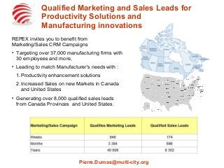 Qualified Marketing and Sales Leads for
Productivity Solutions and
Manufacturing innovations
REPEX invites you to benefit from
Marketing/Sales CRM Campaigns
●
Targeting over 37,000 manufacturing firms with
30 employees and more,
●
Leading to match Manufacturer's needs with :
1.Productivity enhancement solutions
2.Increased Sales on new Markets in Canada
and United States
●
Generating over 8,000 qualified sales leads
from Canada Provinces and United States.
Pierre.Dumas@multi-city.org
 