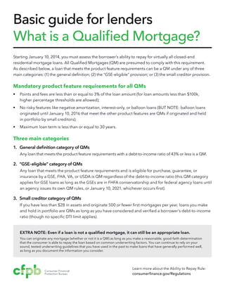 Basic guide for lenders
What is a Qualified Mortgage?
Starting January 10, 2014, you must assess the borrower’s ability to repay for virtually all closed-end
residential mortgage loans. All Qualified Mortgages (QM) are presumed to comply with this requirement.
As described below, a loan that meets the product feature requirements can be a QM under any of three
main categories: (1) the general definition; (2) the “GSE-eligible” provision; or (3) the small creditor provision.

Mandatory product feature requirements for all QMs
§§ Points and fees are less than or equal to 3% of the loan amount (for loan amounts less than $100k,
higher percentage thresholds are allowed);
§§ No risky features like negative amortization, interest-only, or balloon loans (BUT NOTE: balloon loans
originated until January 10, 2016 that meet the other product features are QMs if originated and held
in portfolio by small creditors);
§§ Maximum loan term is less than or equal to 30 years.

Three main categories
1. General definition category of QMs
Any loan that meets the product feature requirements with a debt-to-income ratio of 43% or less is a QM.

2. “GSE-eligible” category of QMs
Any loan that meets the product feature requirements and is eligible for purchase, guarantee, or
insurance by a GSE, FHA, VA, or USDA is QM regardless of the debt-to-income ratio (this QM category
applies for GSE loans as long as the GSEs are in FHFA conservatorship and for federal agency loans until
an agency issues its own QM rules, or January 10, 2021, whichever occurs first).

3. Small creditor category of QMs
If you have less than $2B in assets and originate 500 or fewer first mortgages per year, loans you make
and hold in portfolio are QMs as long as you have considered and verified a borrower’s debt-to-income
ratio (though no specific DTI limit applies).

EXTRA NOTE: Even if a loan is not a qualified mortgage, it can still be an appropriate loan.
You can originate any mortgage (whether or not it is a QM) as long as you make a reasonable, good-faith determination
that the consumer is able to repay the loan based on common underwriting factors. You can continue to rely on your
sound, tested underwriting guidelines that you have used in the past to make loans that have generally performed well,
as long as you document the information you consider.

Learn more about the Ability to Repay Rule:
consumerfinance.gov/Regulations

 