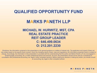 QUALIFIED OPPORTUNITY FUND
MARKS PANETH LLP
MICHAEL W. HURWITZ, MST, CPA
REAL ESTATE PRACTICE
REIT GROUP LEADER
C: 646.499.0634
O: 212.201.2230
Disclaimer: the information contained in this presentation is for general guidance on matters of interest only. The application and impact of laws can
vary widely based on the specific facts involved. Given the changing nature of laws, rules and regulations, the information presented herein is subject to
change. Accordingly, the information in this presentation is provided with the understanding that the author and Marks Paneth LLP are not engaged in
rendering legal, accounting, tax, or other professional advice and services. As such, this presentation should not be used as a substitute for
consultation with professional accounting, tax, legal or other competent advisors. Before making any decision or taking any action, you should consult
an accounting, tax, legal or other competent advisor.
 