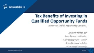 © Jackson Walker LLP 2018 JW.com
A New Tax Shelter Approved by Congress!
Jackson Walker, LLP
John Ransom – Houston
Argy Saccopoulos - Austin
Brian Dethrow – Dallas
See JW.com for contact info
Tax Benefits of Investing in
Qualified Opportunity Funds
 