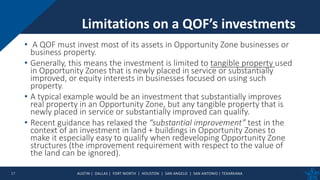 AUSTIN | DALLAS | FORT WORTH | HOUSTON | SAN ANGELO | SAN ANTONIO | TEXARKANA
• A QOF must invest most of its assets in Opportunity Zone businesses or
business property.
• Generally, this means the investment is limited to tangible property used
in Opportunity Zones that is newly placed in service or substantially
improved, or equity interests in businesses focused on using such
property.
• A typical example would be an investment that substantially improves
real property in an Opportunity Zone, but any tangible property that is
newly placed in service or substantially improved can qualify.
• Recent guidance has relaxed the “substantial improvement” test in the
context of an investment in land + buildings in Opportunity Zones to
make it especially easy to qualify when redeveloping Opportunity Zone
structures (the improvement requirement with respect to the value of
the land can be ignored).
Limitations on a QOF’s investments
17
 