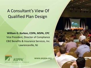 A Consultant’s View Of
Qualified Plan Design


 William G. Karbon, COPA, MSPA, CPC
Vice President, Director of Compliance
CBIZ Benefits & Insurance Services, Inc.
           Lawrenceville, NJ
 