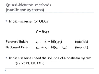 Quasi-Newton methods (nonlinear systems) Implicit schemes for ODEs y’ = f(t,y) Forward Euler:  y n+1  = y n  + hf(t n ,y n ) (explicit) Backward Euler:  y n+1  = y n  + hf(t n+1 , y n+1 )  (implicit) Implicit schemes need the solution of a nonlinear system (also CN, RK, LMF) 